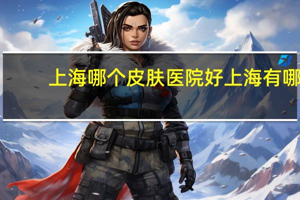 上海哪个皮肤医院好 上海有哪几家医院属于1级医院