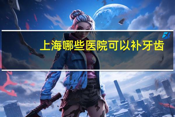 上海哪些医院可以补牙齿(上海哪个牙科医院可以用医保卡)