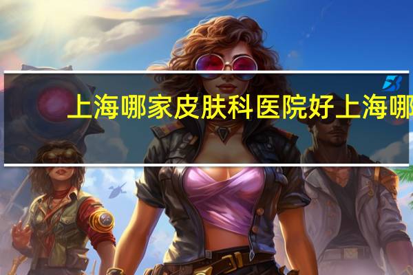 上海哪家皮肤科医院好 上海哪家医院做ct效果好