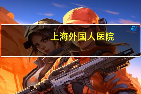 上海外国人医院？上海比较有名的私立儿童医院是哪家