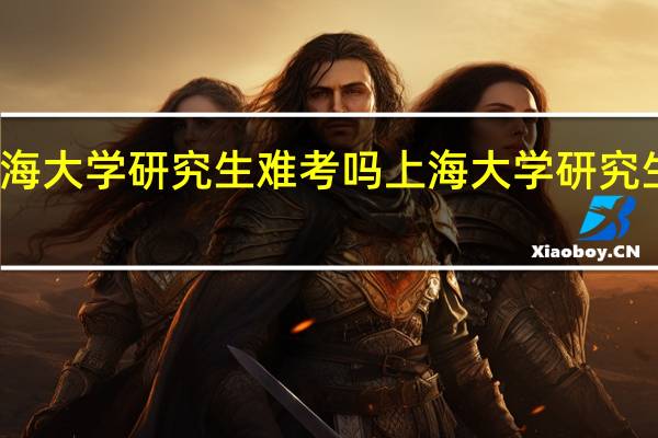 上海大学研究生难考吗 上海大学研究生难考吗