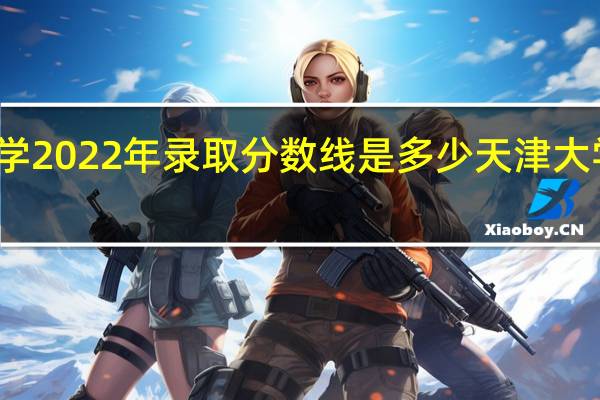 上海大学2022年录取分数线是多少 天津大学录取分数线
