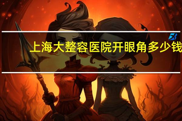 上海大整容医院开眼角多少钱(上海九院做双眼皮手术哪个医生做的比较好些)