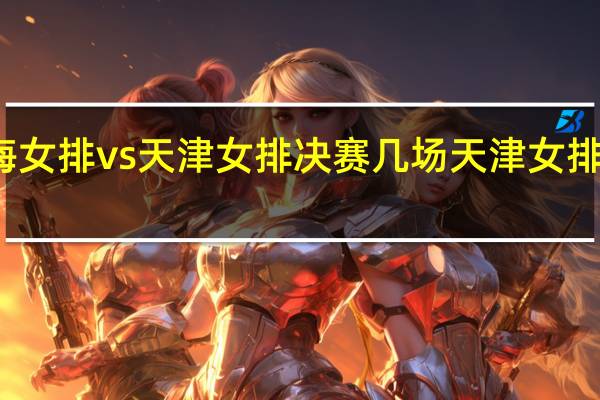 上海女排vs天津女排决赛几场 天津女排决赛时间