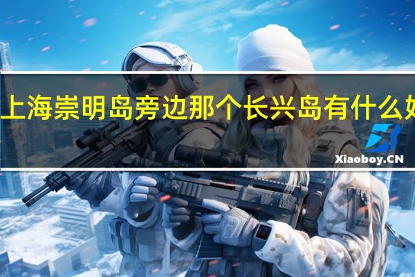 上海崇明岛旁边那个长兴岛有什么好玩的