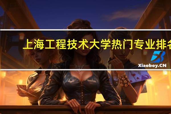 上海工程技术大学热门专业排名