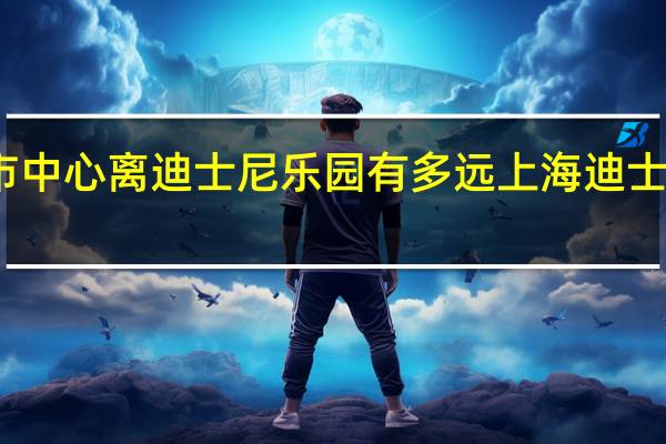 上海市中心离迪士尼乐园有多远 上海迪士尼乐园地址