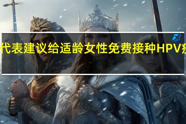 上海市人大代表建议给适龄女性免费接种HPV疫苗 市卫健委回应