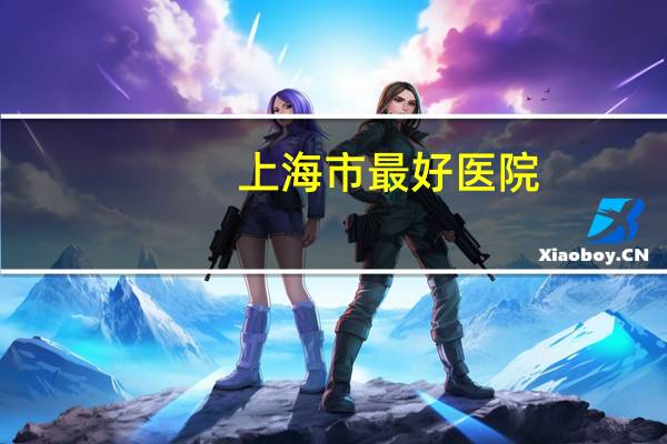 上海市最好医院(上海十大顶尖医院排名榜)