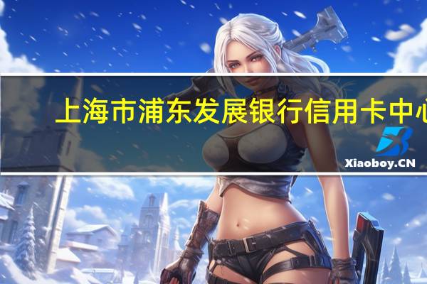 上海市浦东发展银行信用卡中心（上海浦东发展银行股份有限公司信用卡中心介绍）