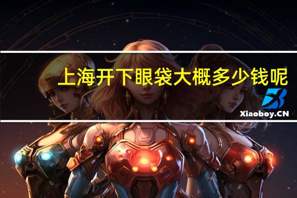 上海开下眼袋大概多少钱呢(割眼袋和黑眼圈，大概要多少钱对眼睛有影响吗)