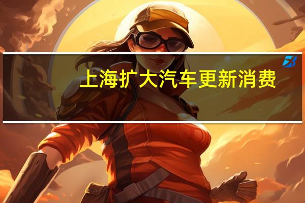 上海扩大汽车更新消费：油车补贴2800元 电车补贴1万元