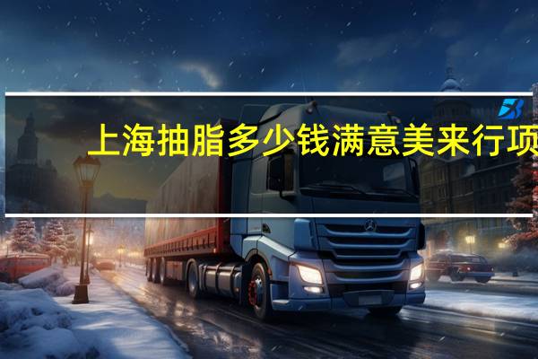 上海抽脂多少钱满意美来行 项思醒的整容做下来要多少钱