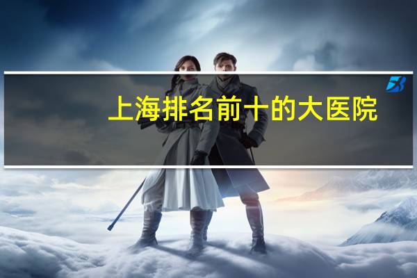 上海排名前十的大医院(上海十大顶尖医院排名榜)