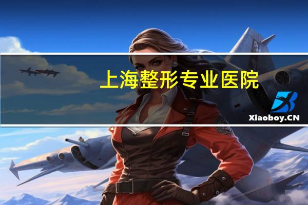 上海整形专业医院(上海七星艺容术整形医院正规吗)
