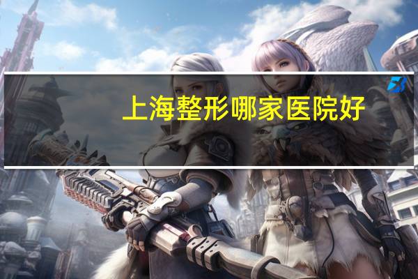 上海整形哪家医院好，上海那里的美容医院哪家比较有名
