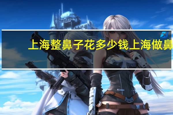 上海整鼻子花多少钱 上海做鼻子哪家医院比较好
