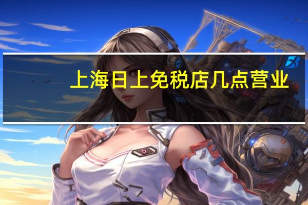 上海日上免税店几点营业（上海日上免税店在哪里）