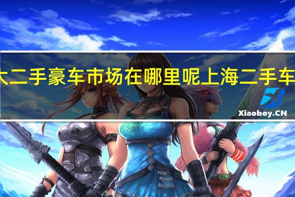 上海最大二手豪车市场在哪里呢 上海二手车交易市场地址