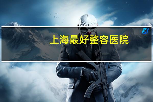 上海最好整容医院？全国最好整形医院排名