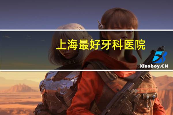 上海最好牙科医院？上海市口腔医院推荐那个比较好啊