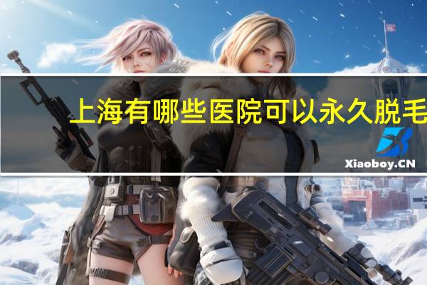 上海有哪些医院可以永久脱毛(上海九院脱毛哪个好)