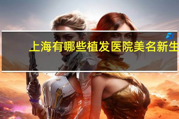 上海有哪些植发医院美名新生 在上海微创植发费用大概多少