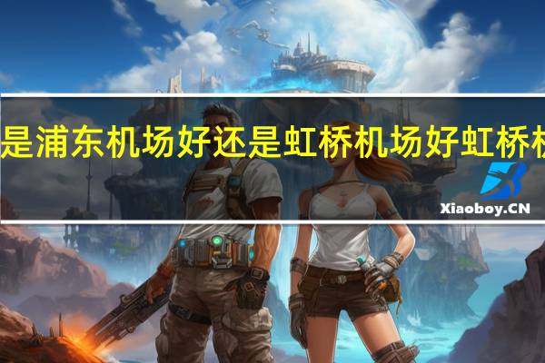 上海机场是浦东机场好还是虹桥机场好 虹桥机场和浦东机场