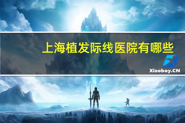 上海植发际线医院有哪些？上海妇产科医院排名前十名