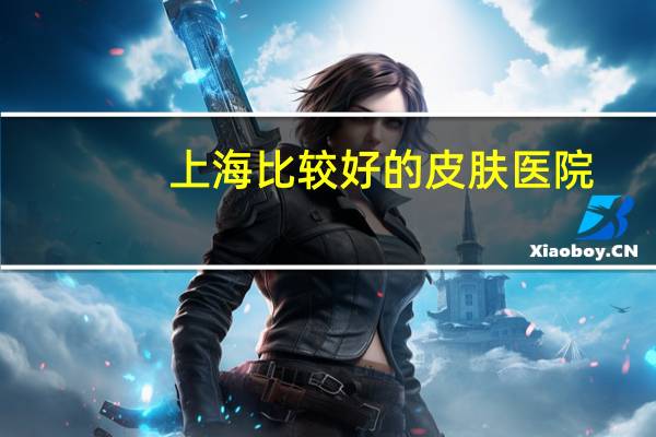 上海比较好的皮肤医院(上海哪家医院的皮肤科周六周日有门诊)