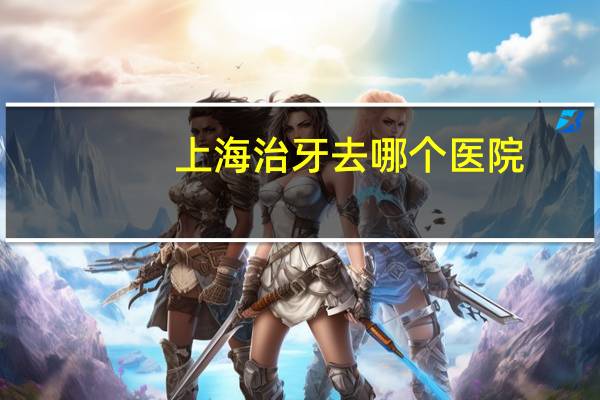 上海治牙去哪个医院？上海装牙齿哪个医院最好