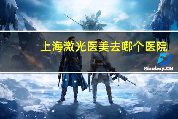 上海激光医美去哪个医院，上海哪个医院激光脱毛好