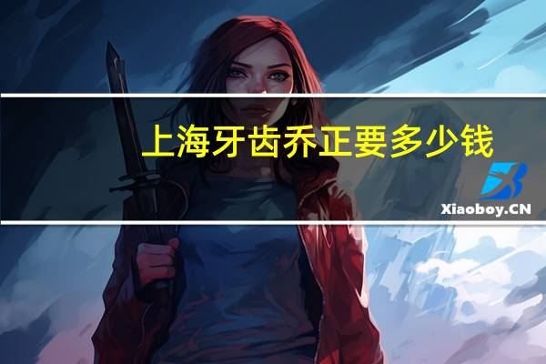 上海牙齿乔正要多少钱，上海九院牙齿矫正多少钱