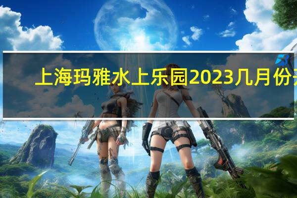上海玛雅水上乐园2023几月份开
