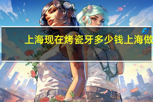 上海现在烤瓷牙多少钱 上海做烤瓷牙最好的医院是哪家