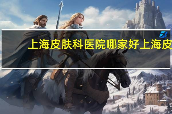 上海皮肤科医院哪家好 上海皮肤医院能治好疤痕疙瘩吗