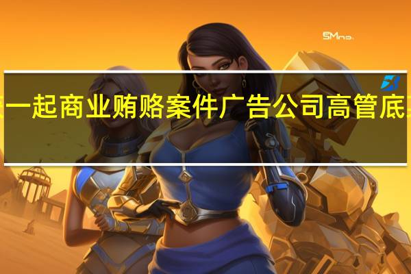 上海破获一起商业贿赂案件广告公司高管底某等3人被刑拘