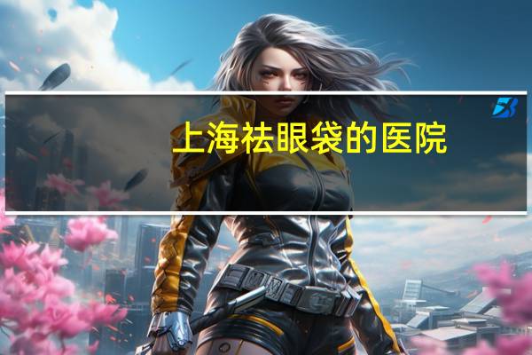上海祛眼袋的医院，上海去眼袋正规医院有哪些