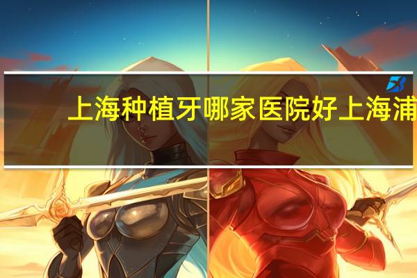 上海种植牙哪家医院好 上海浦东种植牙医院哪个实力强