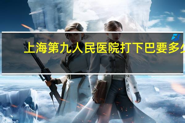 上海第九人民医院打下巴要多少钱？上海九院口腔科是不是很有名气，挂号方便吗