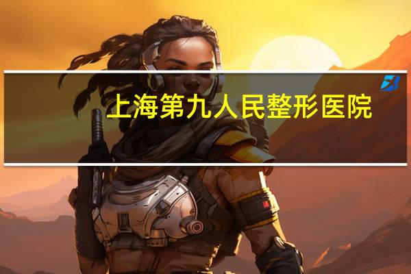 上海第九人民整形医院(上海哪家吸脂医院最有名)