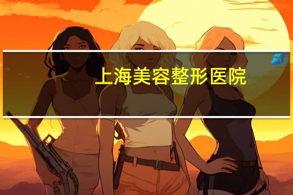 上海美容整形医院？最新的上海三甲医院有哪些