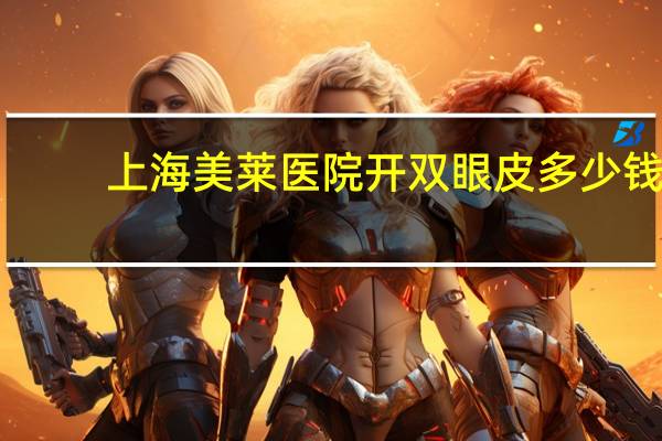 上海美莱医院开双眼皮多少钱？天津美莱割双眼皮好吗真心求答，好害怕