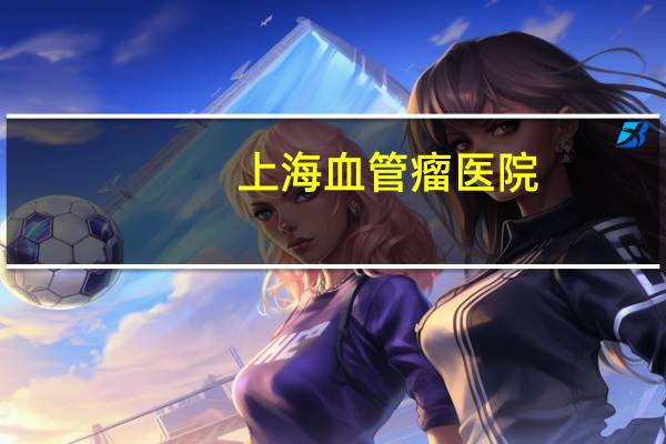 上海 血管瘤 医院？上海虹桥医院有血管瘤科吗