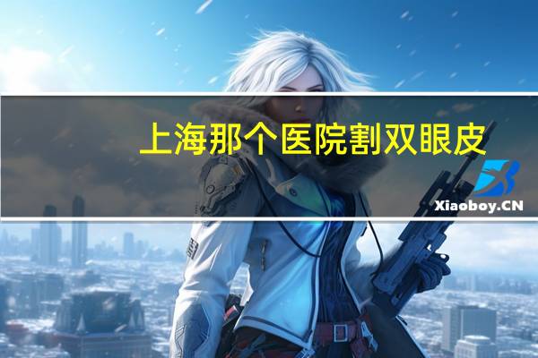 上海那个医院割双眼皮?上海割双眼皮比较好的医院