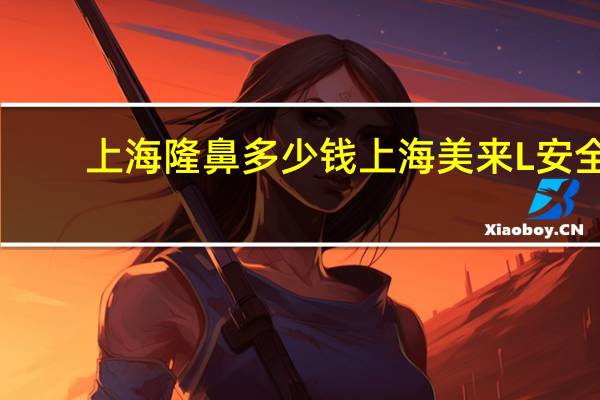 上海隆鼻多少钱上海美来L安全？做鼻综合大概多少钱