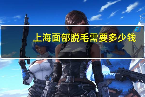 上海面部脱毛需要多少钱，上海哪个医院脱毛好