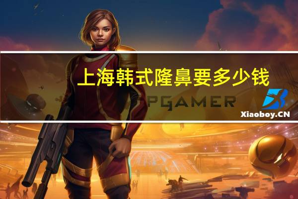 上海韩式隆鼻要多少钱？项思醒的整容做下来要多少钱