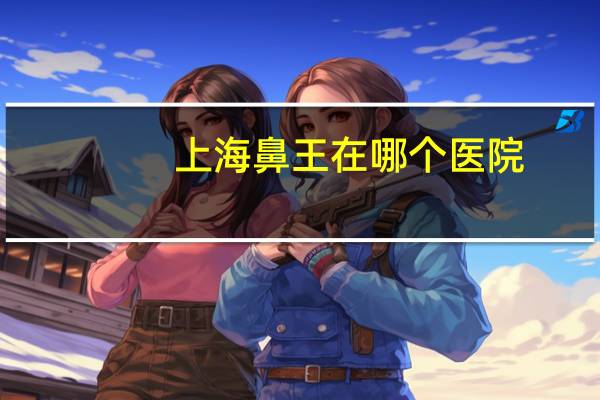 上海鼻王在哪个医院？成都鼻综合哪家医院好