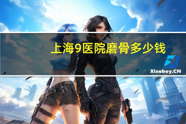 上海9医院磨骨多少钱(上海九院余东磨骨好不好)